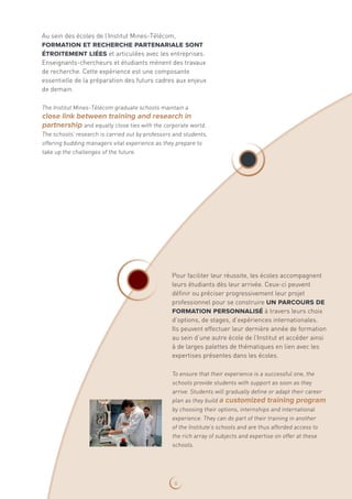 Au sein des écoles de l’Institut Mines-Télécom,
formation et recherche partenariale sont
étroitement liées et articulées avec les entreprises.
Enseignants-chercheurs et étudiants mènent des travaux
de recherche. Cette expérience est une composante
essentielle de la préparation des futurs cadres aux enjeux
de demain.
The Institut Mines-Télécom graduate schools maintain a
close link between training and research in
partnership and equally close ties with the corporate world.
The schools’ research is carried out by professors and students,
offering budding managers vital experience as they prepare to
take up the challenges of the future.
Pour faciliter leur réussite, les écoles accompagnent
leurs étudiants dès leur arrivée. Ceux-ci peuvent
définir ou préciser progressivement leur projet
professionnel pour se construire un parcours de
formation personnalisé à travers leurs choix
d’options, de stages, d’expériences internationales.
Ils peuvent effectuer leur dernière année de formation
au sein d’une autre école de l’Institut et accéder ainsi
à de larges palettes de thématiques en lien avec les
expertises présentes dans les écoles.
To ensure that their experience is a successful one, the
schools provide students with support as soon as they
arrive. Students will gradually define or adapt their career
plan as they build a customized training program
by choosing their options, internships and international
experience. They can do part of their training in another
of the Institute’s schools and are thus afforded access to
the rich array of subjects and expertise on offer at these
schools.
6
 