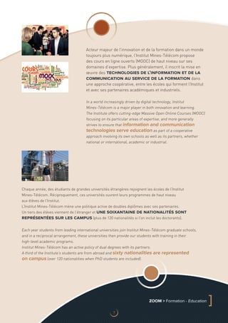 Acteur majeur de l’innovation et de la formation dans un monde
toujours plus numérique, l’Institut Mines-Télécom propose
des cours en ligne ouverts (MOOC) de haut niveau sur ses
domaines d’expertise. Plus généralement, il inscrit la mise en
œuvre des technologies de l’information et de la
communication au service de la formation dans
une approche coopérative, entre les écoles qui forment l’Institut
et avec ses partenaires académiques et industriels.
In a world increasingly driven by digital technology, Institut
Mines‑Télécom is a major player in both innovation and learning.
The Institute offers cutting-edge Massive Open Online Courses (MOOC)
focusing on its particular areas of expertise, and more generally
strives to ensure that information and communication
technologies serve education as part of a cooperative
approach involving its own schools as well as its partners, whether
national or international, academic or industrial.
Each year students from leading international universities join Institut Mines-Télécom graduate schools,
and in a reciprocal arrangement, these universities then provide our students with training in their
high‑level academic programs.
Institut Mines-Télécom has an active policy of dual degrees with its partners.
A third of the Institute’s students are from abroad and sixty nationalities are represented
on campus (over 120 nationalities when PhD students are included).
Chaque année, des étudiants de grandes universités étrangères rejoignent les écoles de l’Institut
Mines‑Télécom. Réciproquement, ces universités ouvrent leurs programmes de haut niveau
aux élèves de l’Institut.
L’Institut Mines-Télécom mène une politique active de doubles diplômes avec ses partenaires.
Un tiers des élèves viennent de l’étranger et une soixantaine de nationalités sont
représentées sur les campus (plus de 120 nationalités si l’on inclut les doctorants).
ZOOM  Formation - Education
]
7
 