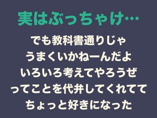実はぶっちゃけ… 
でも教科書通りじゃ 
うまくいかねーんだよ 
いろいろ考えてやろうぜ 
ってことを代弁してくれてて 
ちょっと好きになった 
 