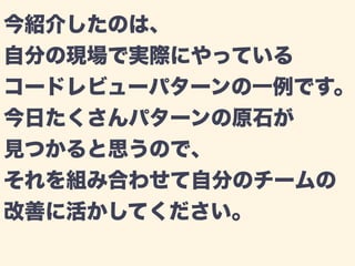 今紹介したのは、 
自分の現場で実際にやっている 
コードレビューパターンの一例です。 
今日たくさんパターンの原石が 
見つかると思うので、 
それを組み合わせて自分のチームの 
改善に活かしてください。 
 