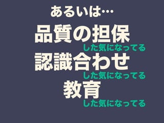 あるいは… 
品質の担保 
認識合わせ 
教育 
した気になってる 
した気になってる 
した気になってる 
 