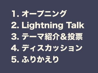 1. オープニング 
2. Lightning Talk 
3. テーマ紹介＆投票 
4. ディスカッション 
5. ふりかえり 
 