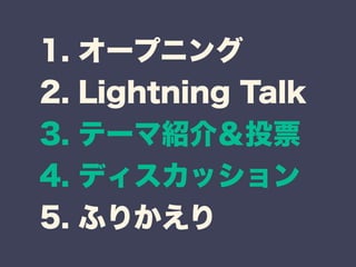 1. オープニング 
2. Lightning Talk 
3. テーマ紹介＆投票 
4. ディスカッション 
5. ふりかえり 
 