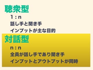 聴衆型 
1 : n 
話し手と聞き手 
インプットが主な目的 
対話型 
n : n 
全員が話し手であり聞き手 
インプットとアウトプットが同時 
 