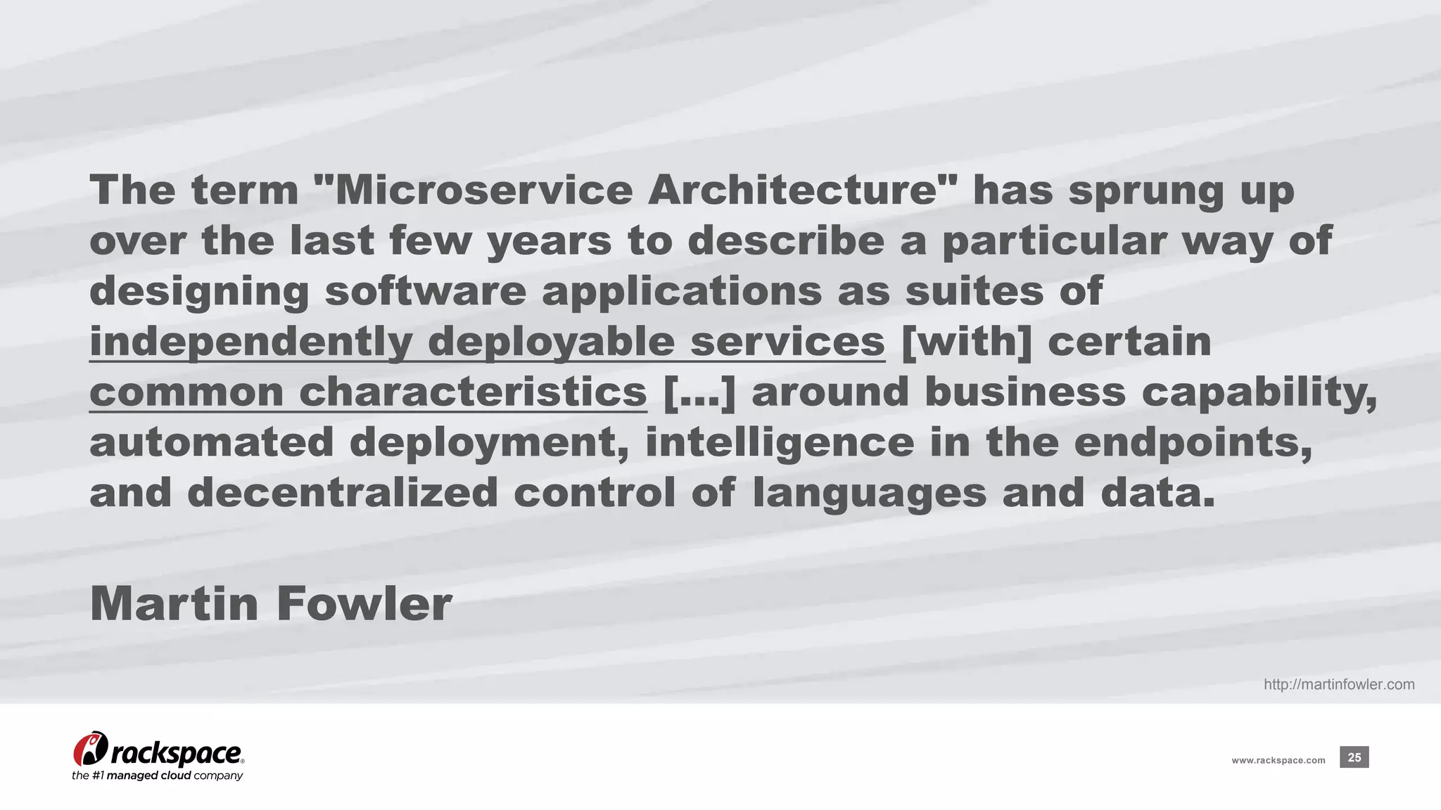 The term "Microservice Architecture" has sprung up 
over the last few years to describe a particular way of 
designing software applications as suites of 
independently deployable services [with] certain 
common characteristics […] around business capability, 
automated deployment, intelligence in the endpoints, 
and decentralized control of languages and data. 
Martin Fowler 
http://martinfowler.com 
www.rackspace.com 25 
 