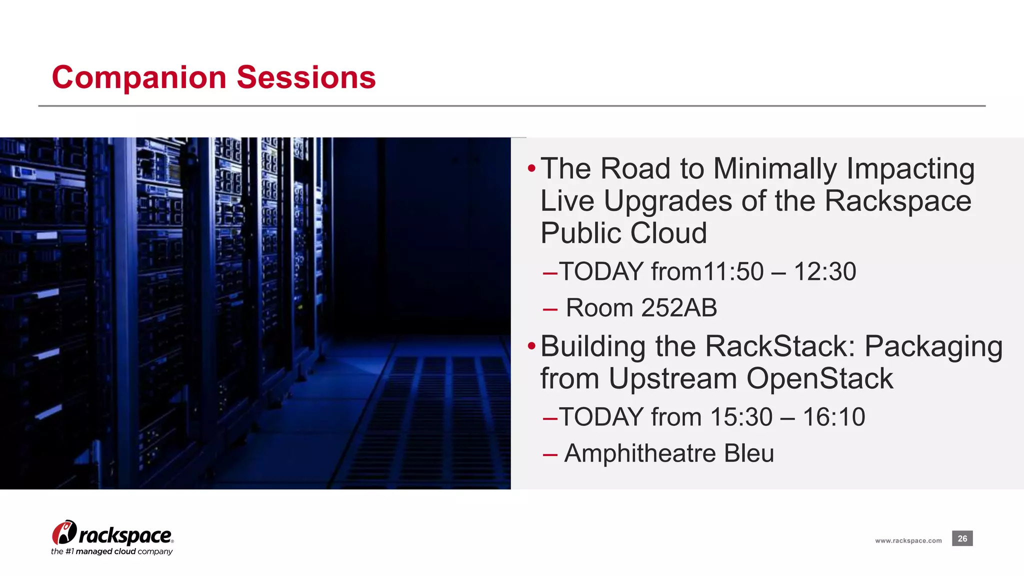 •The Road to Minimally Impacting 
Live Upgrades of the Rackspace 
Public Cloud 
–TODAY from11:50 – 12:30 
– Room 252AB 
• Building the RackStack: Packaging 
from Upstream OpenStack 
–TODAY from 15:30 – 16:10 
– Amphitheatre Bleu 
26 
Companion Sessions 
www.rackspace.com 
 