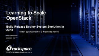 Learning to Scale 
OpenStack 
Build Release Deploy System Evolution in 
Juno 
Created by: Rainya Mosher 
Modified Date: 05 NOV 2014 
Classification: Public 
Twitter: @rainyamosher | Freenode: rainya 
 