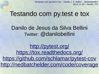 Testando com py.test e tox – Danilo J. S. Bellini – @danilobellini 
2014-11-05 – Recife / PE 
TTeessttaannddoo ccoomm ppyy..tteesstt ee ttooxx 
Danilo de Jesus da Silva Bellini 
Twitter: @danilobellini 
http://pytest.org/ 
https://tox.readthedocs.org/ 
https://github.com/schlamar/pytest-cov 
http://nedbatchelder.com/code/coverage 
 