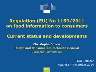 Health and 
Consumers 
Regulation (EU) No 1169/2011 
on food information to consumers 
Current status and developments 
Christophe Didion 
Health and Consumers Directorate General 
European Commission 
FIAB Seminar 
Madrid 5th November 2014 
 
