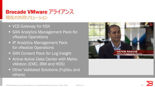 VCS Gateway for NSX 
SAN Analytics Management Pack for vRealize Operations 
IP Analytics Management Pack for vRealize Operations 
SAN Content Pack for Log Insight 
Active-Active Data Center with Metro vMotion (EMC, IBM and HDS) 
Other Validated Solutions (Fujitsu and others) 
Brocade VMware アライアンス 
現在の共同ソリューション 
42 
© 2014 Brocade Communications Systems, Inc. Company Proprietary Information / vForum 2014 
2014/11/5  