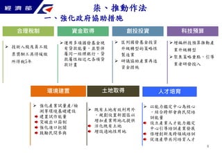 8 
合理稅制資金取得創投投資科技預算 
 技術入股及員工股 
票獎酬工具得緩繳 
所得稅5年 
運用多項國發基金現 
有貸款能量，並整併 
屬同一經理銀行，貸 
款屬性相近之各項貸 
款計畫 
 匡列國發基金投資 
升級轉型的策略性 
製造業 
 研議協助產業再造 
資金措施 
增編科技預算推動產 
業升級轉型 
聚焦策略重點，引導 
業者研發投入 
柒、推動作法 
一、強化政府協助措施 
環境建置 
 強化產業試量產/檢 
測等環境基礎建設 
建置試作能量 
突破出口箝制 
強化進口把關 
鼓勵民間參與 
土地取得 
 既有土地有效利用外 
，規劃設置新園區以 
增加產業用地之提供 
活化既有土地 
增設適地性用地 
人才培育 
 以能力鑑定中心為核心 
，結合跨部會與民間培 
訓能量 
設立產業人才能力鑑定 
中心引導培訓產業發展 
倍增創新及跨領域培訓 
促進產學共同培育人才 
 