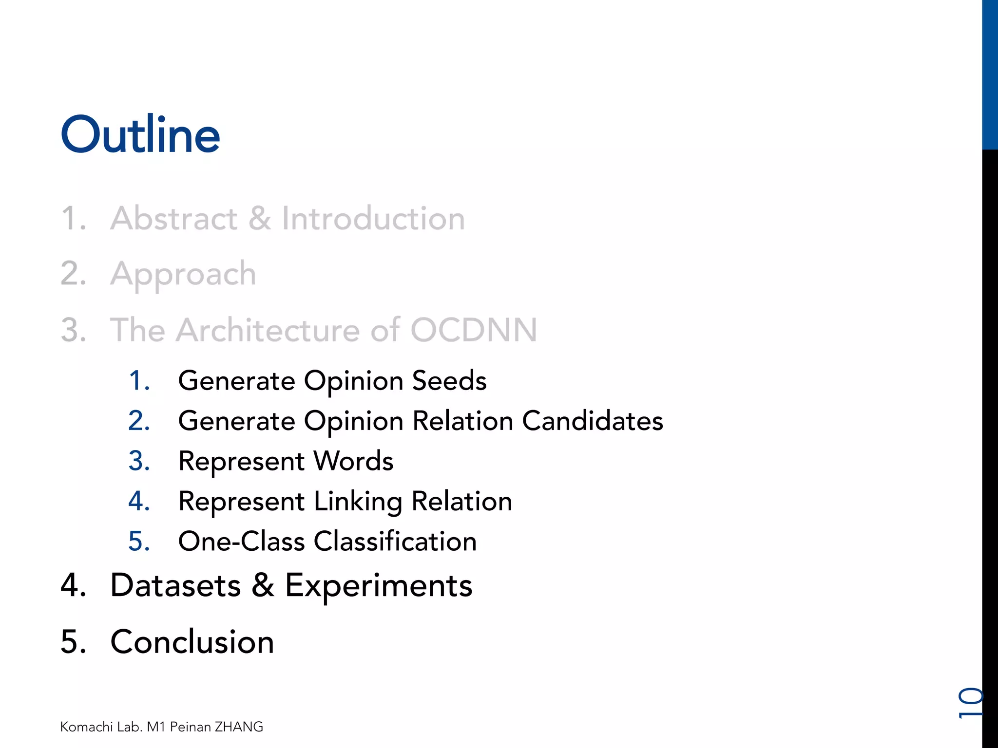 Outline 
1. Abstract & Introduction 
2. Approach 
3. The Architecture of OCDNN 
1. Generate Opinion Seeds 
2. Generate Opinion Relation Candidates 
3. Represent Words 
4. Represent Linking Relation 
5. One-Class Classification 
4. Datasets & Experiments 
5. Conclusion 
Komachi Lab. M1 Peinan ZHANG 
10 
 