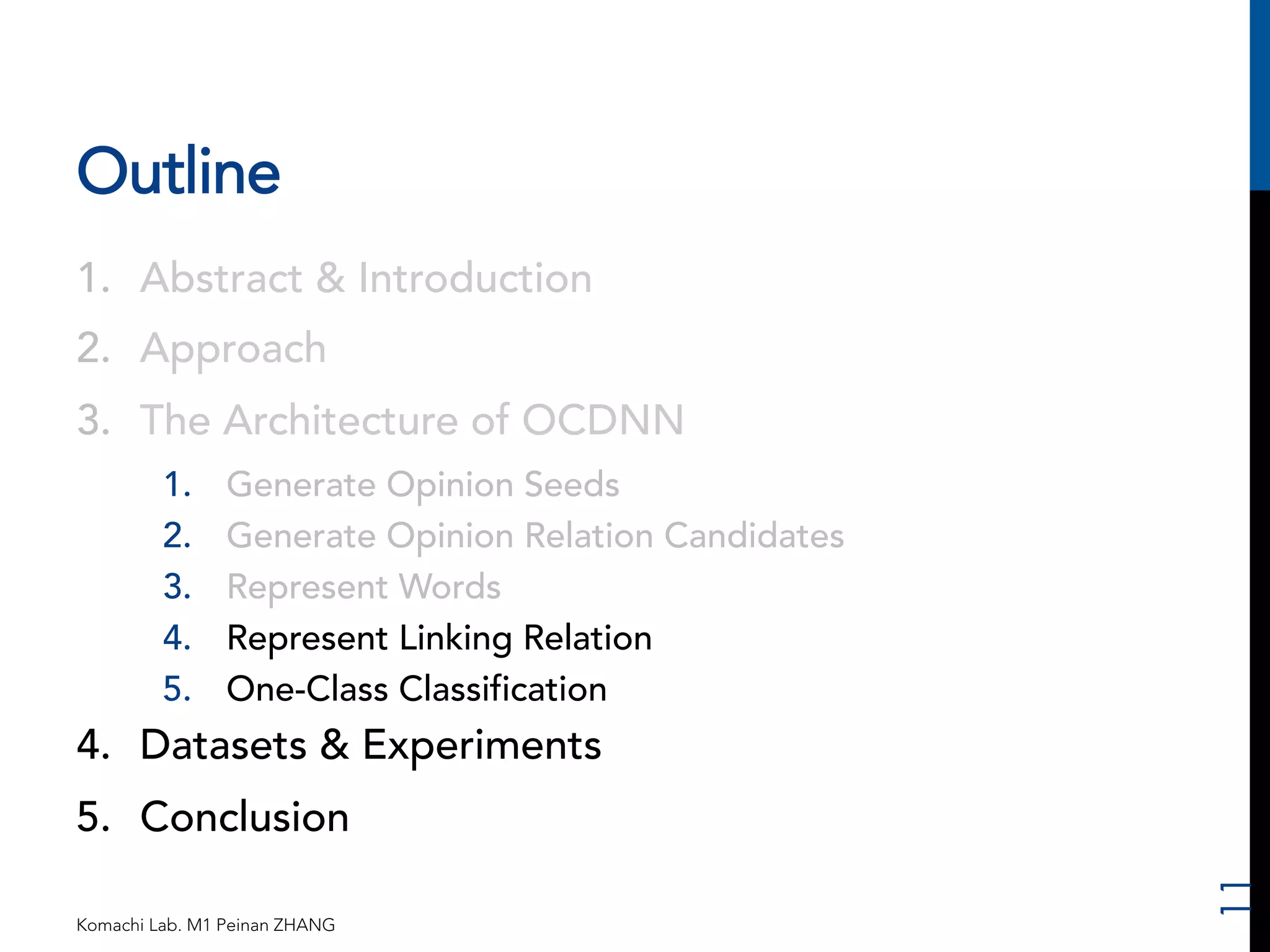Outline 
1. Abstract & Introduction 
2. Approach 
3. The Architecture of OCDNN 
1. Generate Opinion Seeds 
2. Generate Opinion Relation Candidates 
3. Represent Words 
4. Represent Linking Relation 
5. One-Class Classification 
4. Datasets & Experiments 
5. Conclusion 
Komachi Lab. M1 Peinan ZHANG 
11 
 