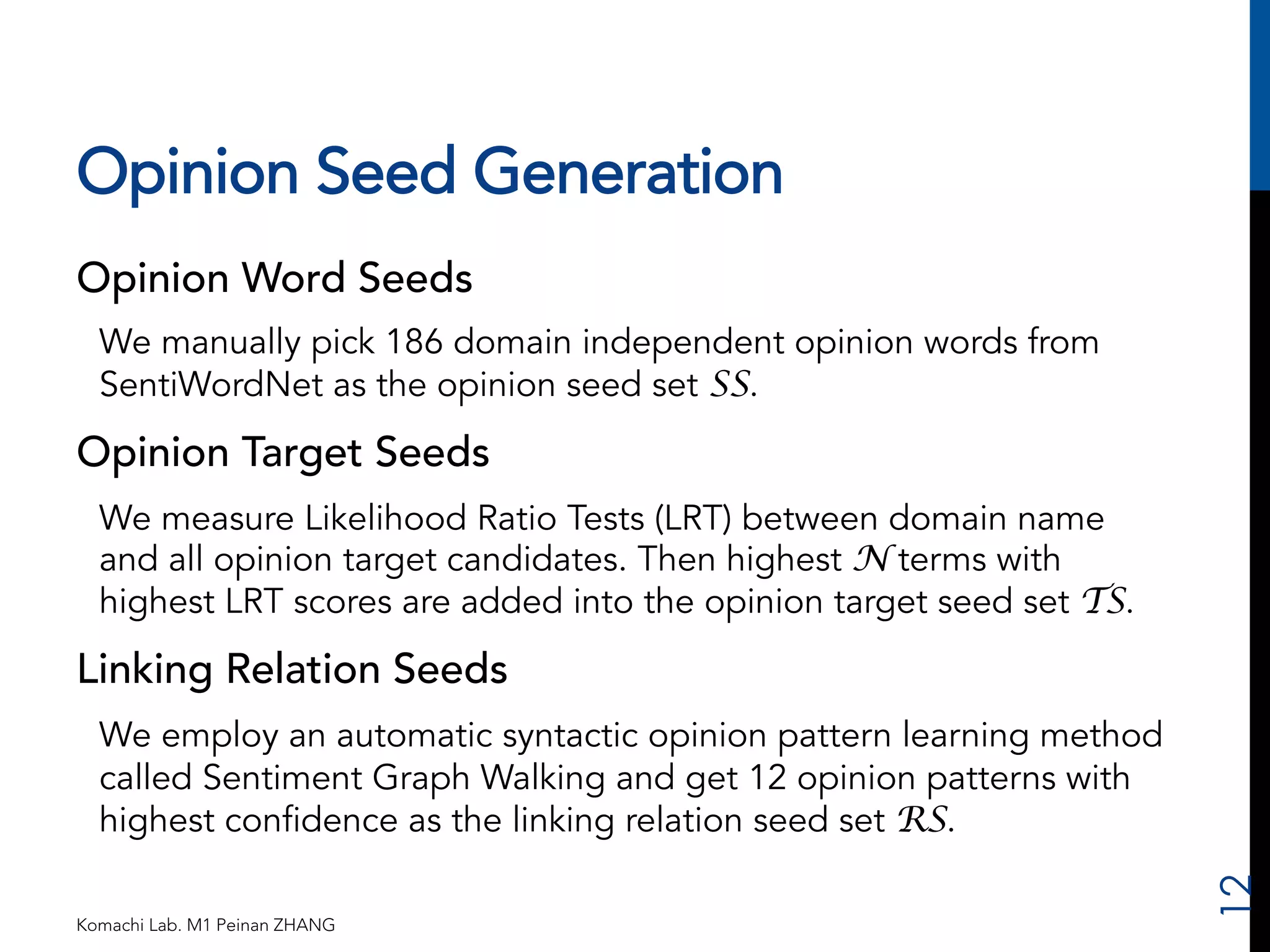 Opinion Seed Generation 
Opinion Word Seeds 
We manually pick 186 domain independent opinion words from 
SentiWordNet as the opinion seed set SS. 
Opinion Target Seeds 
We measure Likelihood Ratio Tests (LRT) between domain name 
and all opinion target candidates. Then highest N terms with 
highest LRT scores are added into the opinion target seed set TS. 
Linking Relation Seeds 
We employ an automatic syntactic opinion pattern learning method 
called Sentiment Graph Walking and get 12 opinion patterns with 
highest confidence as the linking relation seed set RS. 
Komachi Lab. M1 Peinan ZHANG 
12 
 