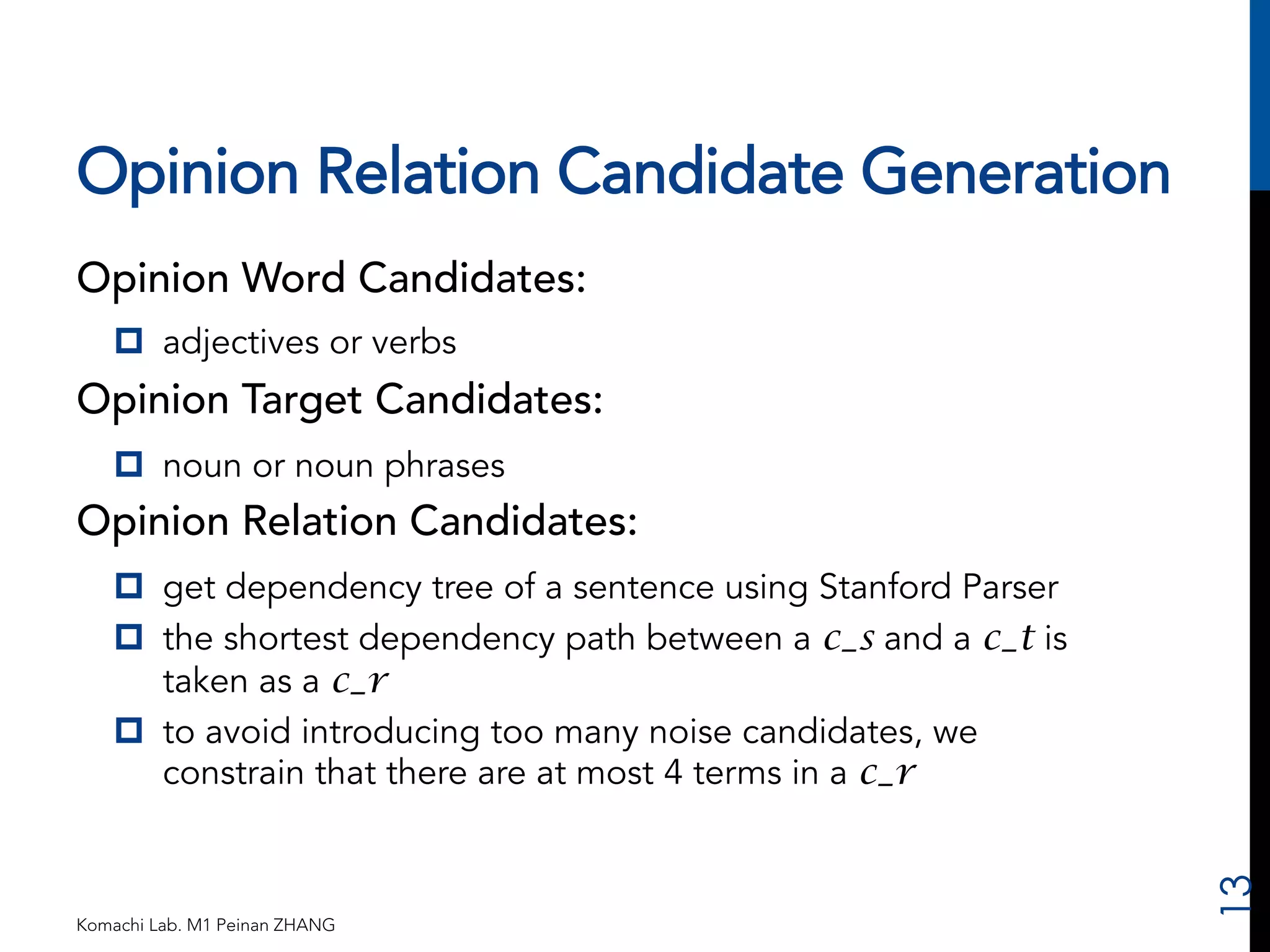 Opinion Relation Candidate Generation 
Opinion Word Candidates: 
p adjectives or verbs 
Opinion Target Candidates: 
p noun or noun phrases 
Opinion Relation Candidates: 
p get dependency tree of a sentence using Stanford Parser 
p the shortest dependency path between a c_s and a c_t is 
taken as a c_r 
p to avoid introducing too many noise candidates, we 
constrain that there are at most 4 terms in a c_r 
Komachi Lab. M1 Peinan ZHANG 
13 
 