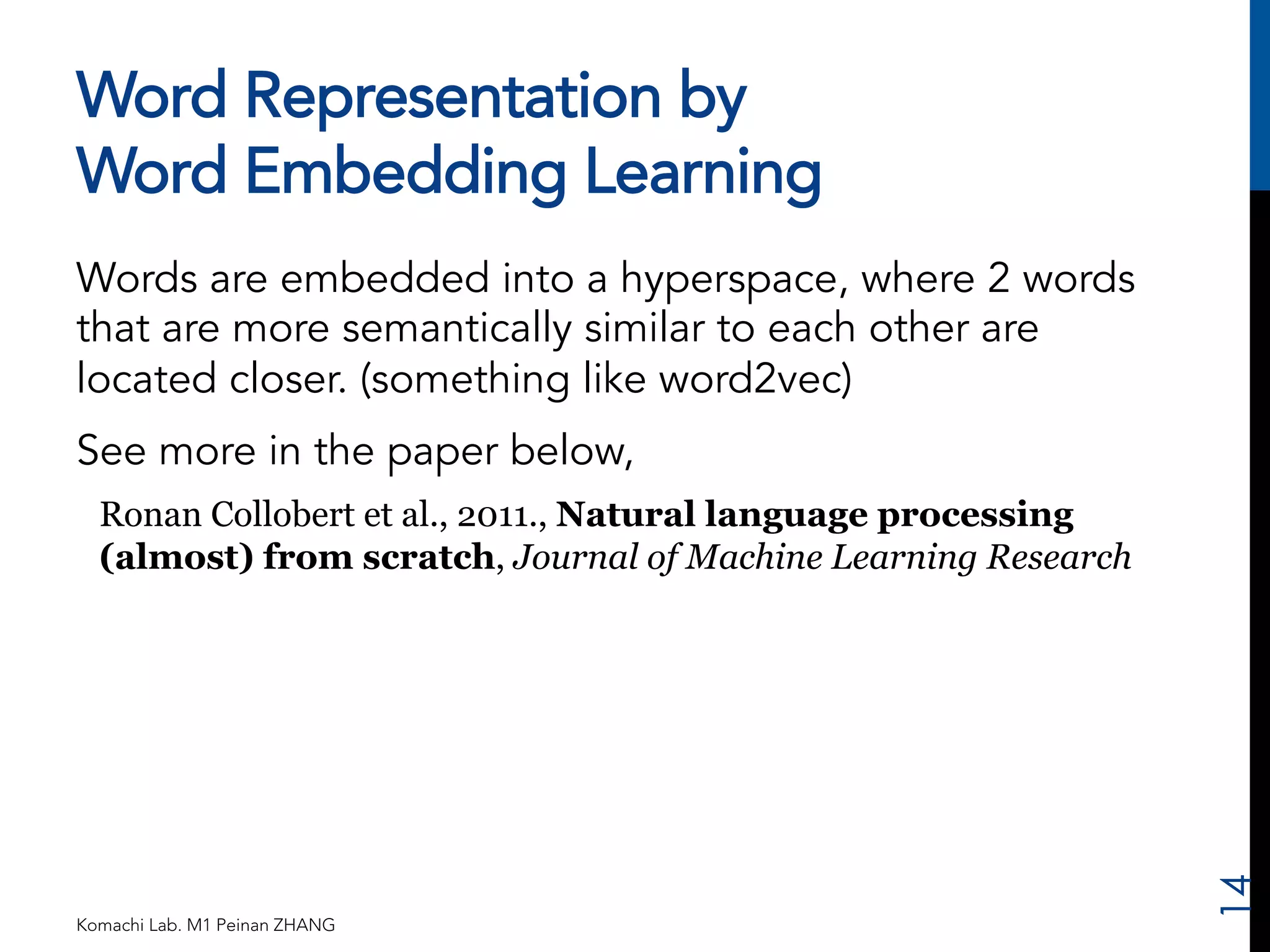 Word Representation by 
Word Embedding Learning 
Words are embedded into a hyperspace, where 2 words 
that are more semantically similar to each other are 
located closer. (something like word2vec) 
See more in the paper below, 
Ronan Collobert et al., 2011., Natural language processing 
(almost) from scratch, Journal of Machine Learning Research 
Komachi Lab. M1 Peinan ZHANG 
14 
 