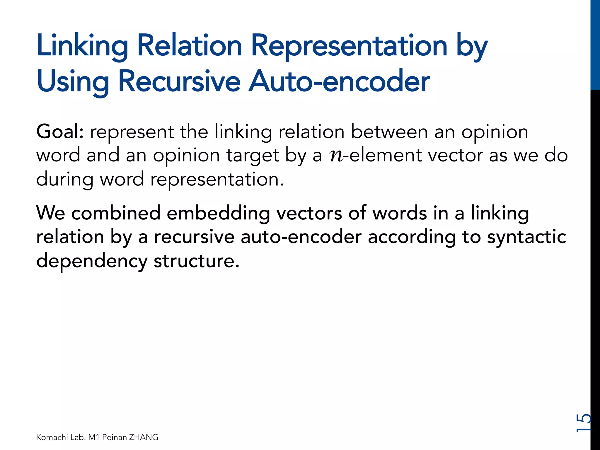 Linking Relation Representation by 
Using Recursive Auto-encoder 
Goal: represent the linking relation between an opinion 
word and an opinion target by a n-element vector as we do 
during word representation. 
We combined embedding vectors of words in a linking 
relation by a recursive auto-encoder according to syntactic 
dependency structure. 
Komachi Lab. M1 Peinan ZHANG 
15 
 
