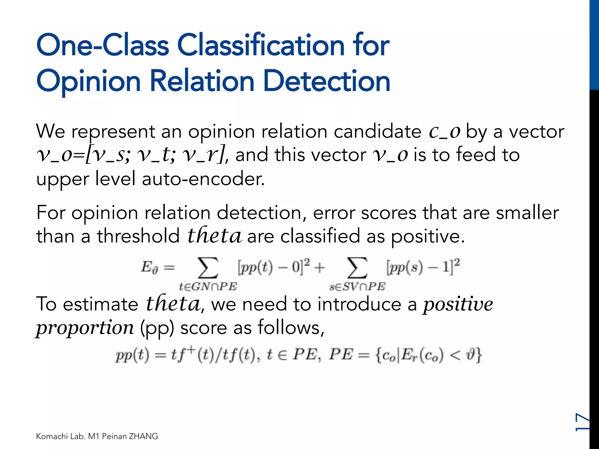 One-Class Classification for 
Opinion Relation Detection 
We represent an opinion relation candidate c_o by a vector 
v_o=[v_s; v_t; v_r], and this vector v_o is to feed to 
upper level auto-encoder. 
For opinion relation detection, error scores that are smaller 
than a threshold theta are classified as positive. 
To estimate theta, we need to introduce a positive 
proportion (pp) score as follows, 
Komachi Lab. M1 Peinan ZHANG 
17 
 