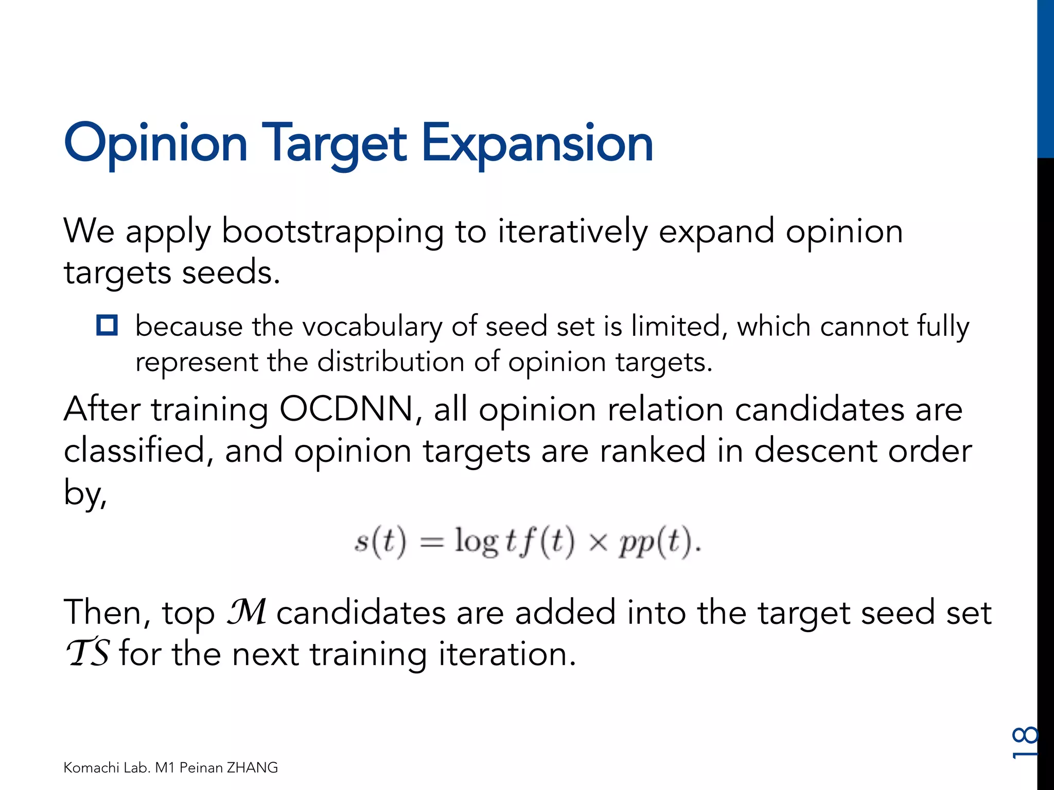 Opinion Target Expansion 
We apply bootstrapping to iteratively expand opinion 
targets seeds. 
p because the vocabulary of seed set is limited, which cannot fully 
represent the distribution of opinion targets. 
After training OCDNN, all opinion relation candidates are 
classified, and opinion targets are ranked in descent order 
by, 
Then, top M candidates are added into the target seed set 
TS for the next training iteration. 
Komachi Lab. M1 Peinan ZHANG 
18 
 