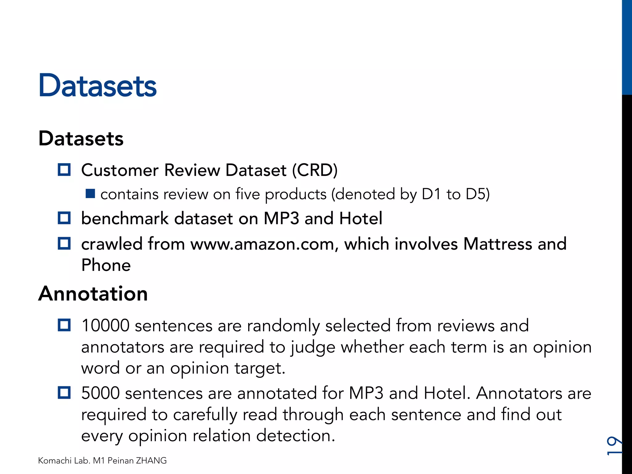 Datasets 
Datasets 
p Customer Review Dataset (CRD) 
n contains review on five products (denoted by D1 to D5) 
p benchmark dataset on MP3 and Hotel 
p crawled from www.amazon.com, which involves Mattress and 
Phone 
Annotation 
p 10000 sentences are randomly selected from reviews and 
annotators are required to judge whether each term is an opinion 
word or an opinion target. 
p 5000 sentences are annotated for MP3 and Hotel. Annotators are 
required to carefully read through each sentence and find out 
every opinion relation detection. 
Komachi Lab. M1 Peinan ZHANG 
19 
 