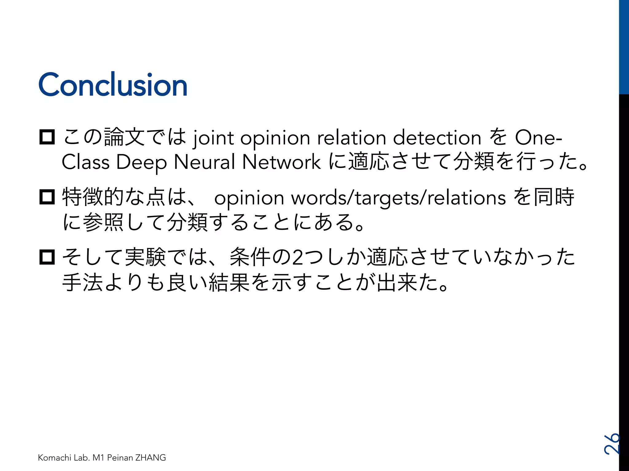 Conclusion 
p この論文では joint opinion relation detection を One- 
Class Deep Neural Network に適応させて分類を行った。 
p 特徴的な点は、 opinion words/targets/relations を同時 
に参照して分類することにある。 
p そして実験では、条件の2つしか適応させていなかった 
手法よりも良い結果を示すことが出来た。 
Komachi Lab. M1 Peinan ZHANG 
26 
 