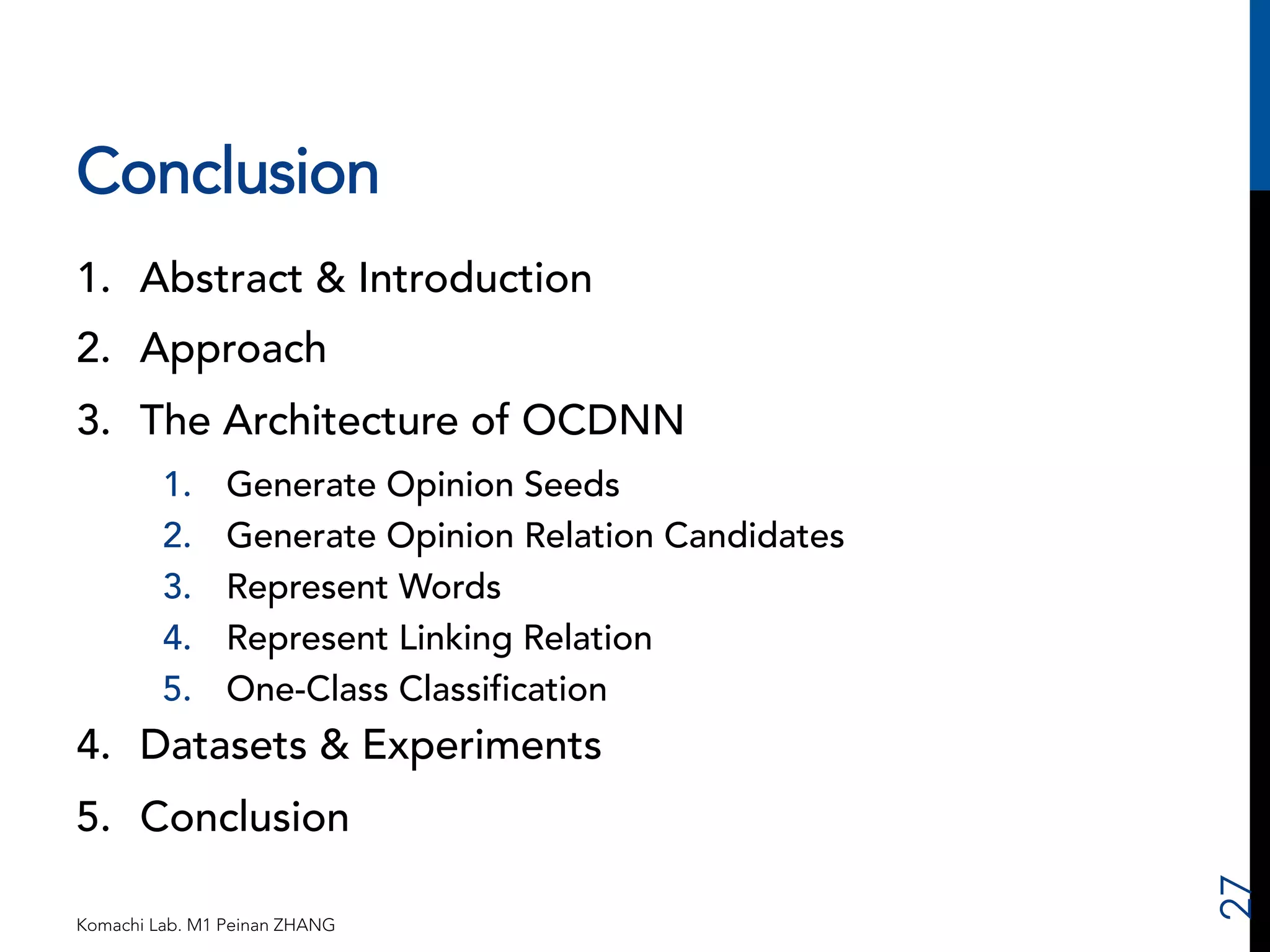 Conclusion 
1. Abstract & Introduction 
2. Approach 
3. The Architecture of OCDNN 
1. Generate Opinion Seeds 
2. Generate Opinion Relation Candidates 
3. Represent Words 
4. Represent Linking Relation 
5. One-Class Classification 
4. Datasets & Experiments 
5. Conclusion 
Komachi Lab. M1 Peinan ZHANG 
27 
