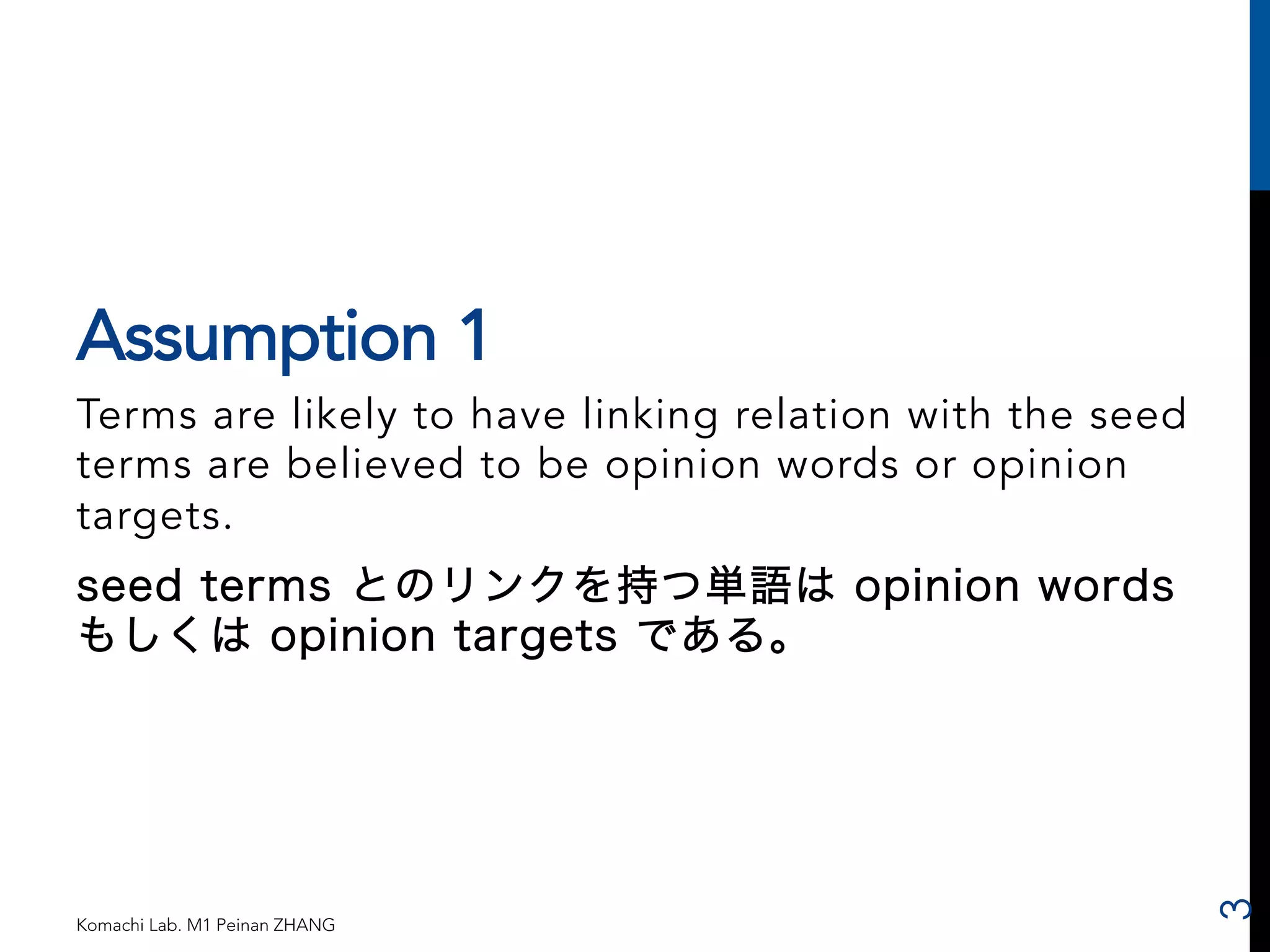 Assumption 1 
Terms are likely to have linking relation with the seed 
terms are believed to be opinion words or opinion 
targets. 
seed terms とのリンクを持つ単語は opinion words 
もしくは opinion targets である。 
Komachi Lab. M1 Peinan ZHANG 
3 
 