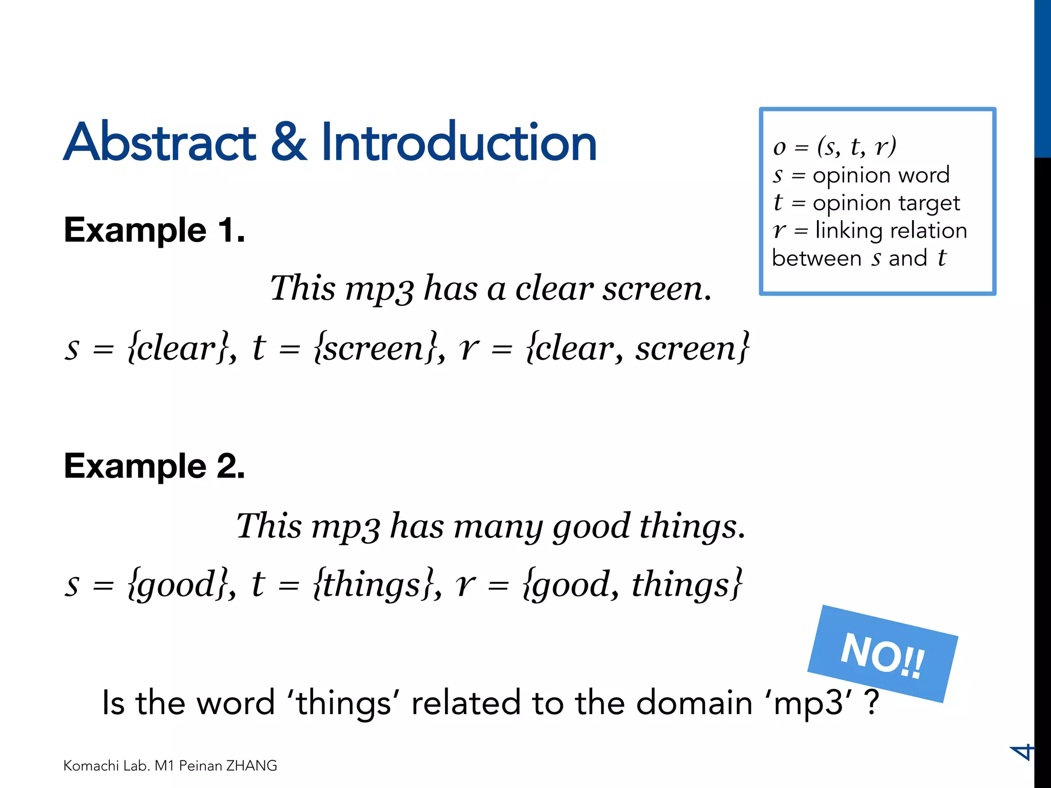 Abstract & Introduction 
Example 1. 
This mp3 has a clear screen. 
s = {clear}, t = {screen}, r = {clear, screen} 
Example 2. 
This mp3 has many good things. 
s = {good}, t = {things}, r = {good, things} 
o = (s, t, r) 
s = opinion word 
t = opinion target 
r = linking relation 
between s and t 
Is the word ‘things’ related to the domain ‘mp3’ ? 
Komachi Lab. M1 Peinan ZHANG 
4 
NO!! 
 