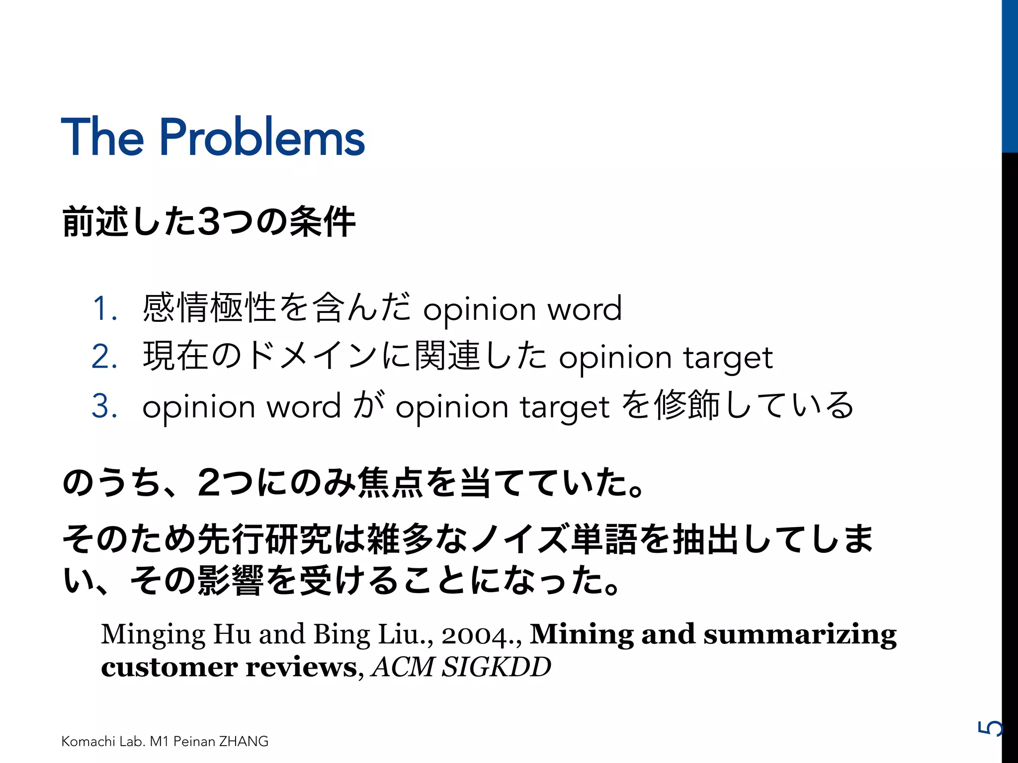 The Problems 
前述した3つの条件 
1. 感情極性を含んだ opinion word 
2. 現在のドメインに関連した opinion target 
3. opinion word が opinion target を修飾している 
のうち、2つにのみ焦点を当てていた。 
そのため先行研究は雑多なノイズ単語を抽出してしま 
い、その影響を受けることになった。 
Minging Hu and Bing Liu., 2004., Mining and summarizing 
customer reviews, ACM SIGKDD 
Komachi Lab. M1 Peinan ZHANG 
5 
 