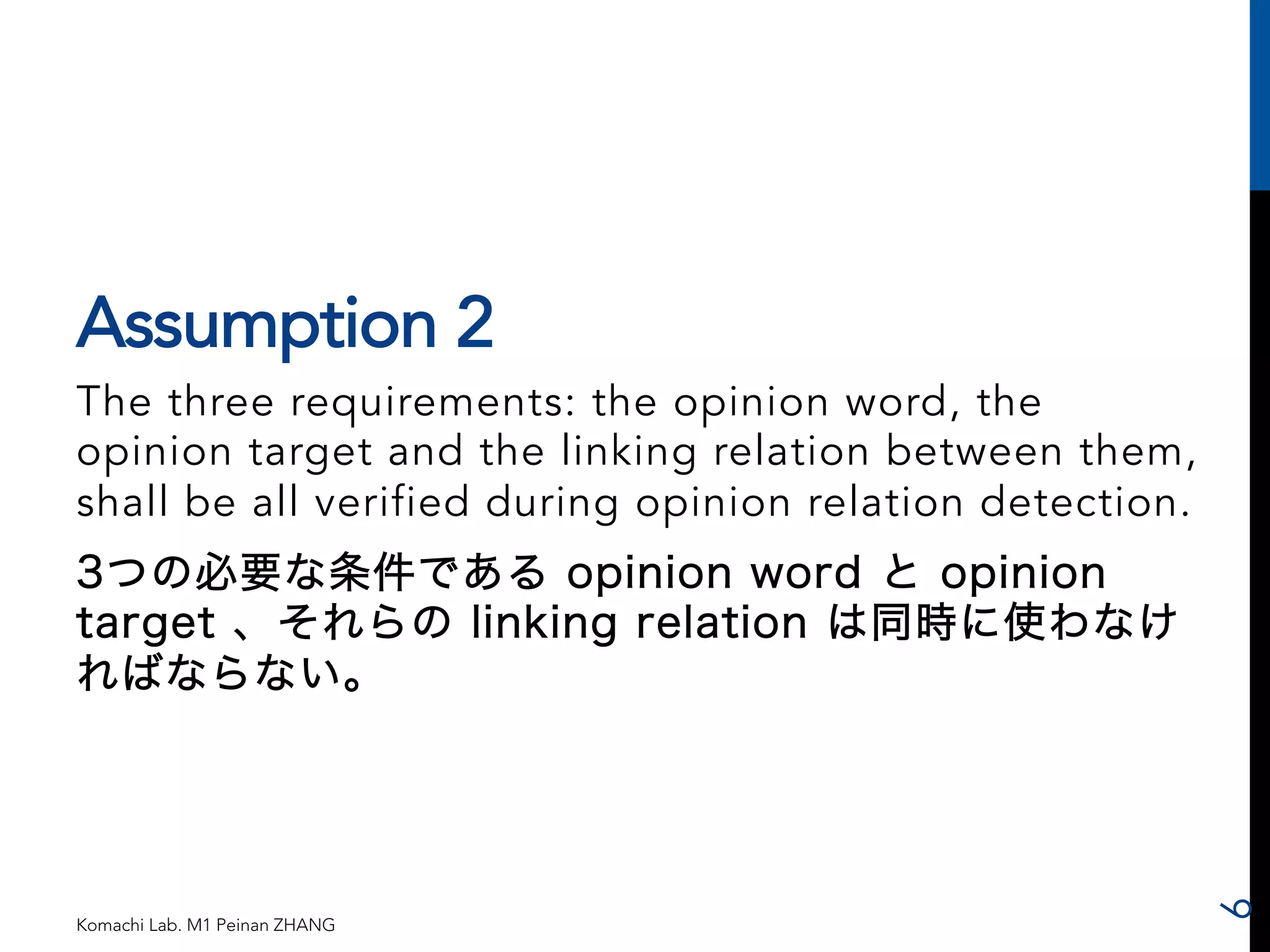 Assumption 2 
The three requirements: the opinion word, the 
opinion target and the linking relation between them, 
shall be all verified during opinion relation detection. 
3つの必要な条件である opinion word と opinion 
target 、それらの linking relation は同時に使わなけ 
ればならない。 
Komachi Lab. M1 Peinan ZHANG 
6 
 