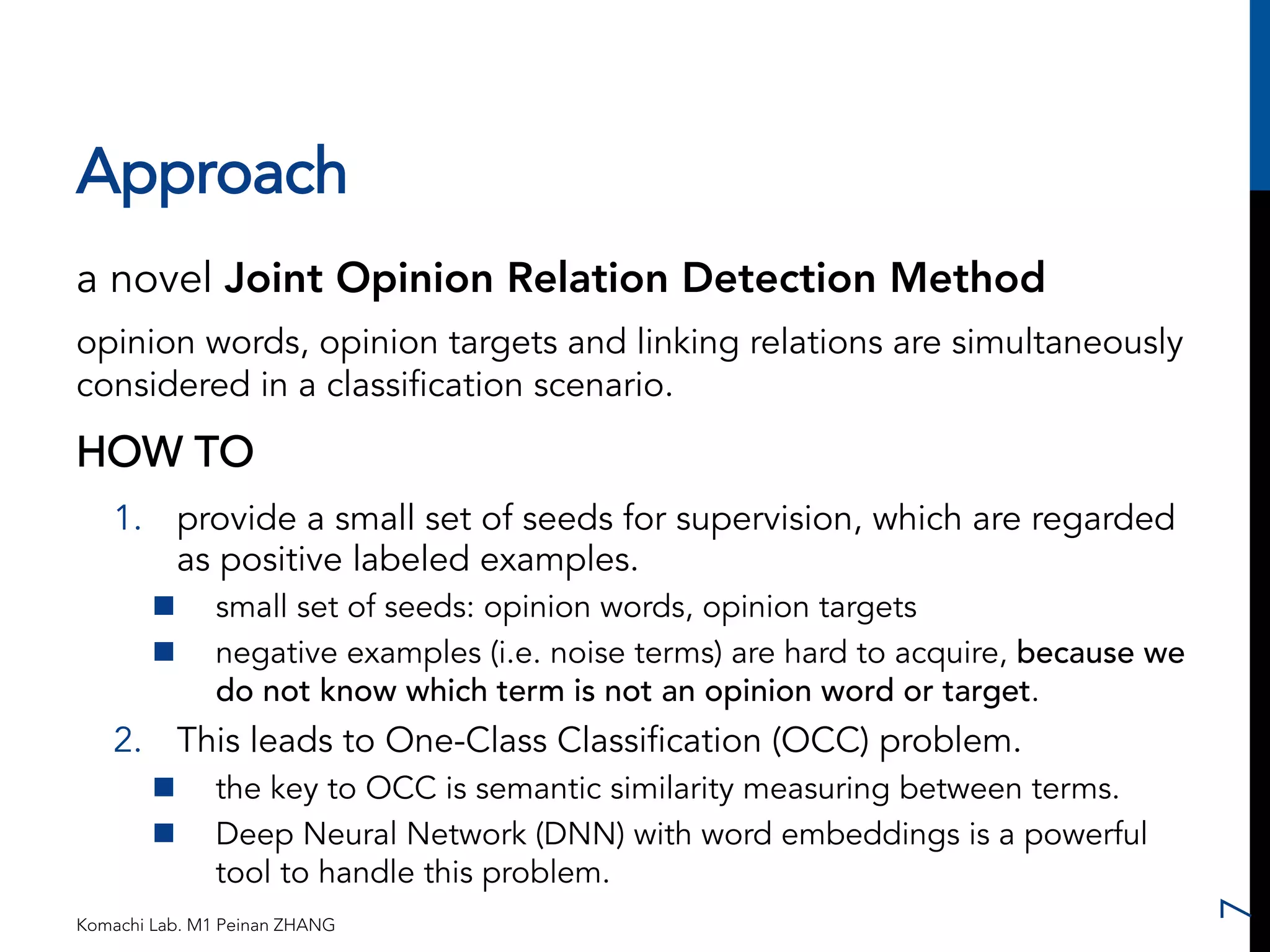 Approach 
a novel Joint Opinion Relation Detection Method 
opinion words, opinion targets and linking relations are simultaneously 
considered in a classification scenario. 
HOW TO 
1. provide a small set of seeds for supervision, which are regarded 
as positive labeled examples. 
n small set of seeds: opinion words, opinion targets 
n negative examples (i.e. noise terms) are hard to acquire, because we 
do not know which term is not an opinion word or target. 
2. This leads to One-Class Classification (OCC) problem. 
n the key to OCC is semantic similarity measuring between terms. 
n Deep Neural Network (DNN) with word embeddings is a powerful 
tool to handle this problem. 
Komachi Lab. M1 Peinan ZHANG 
7 
 