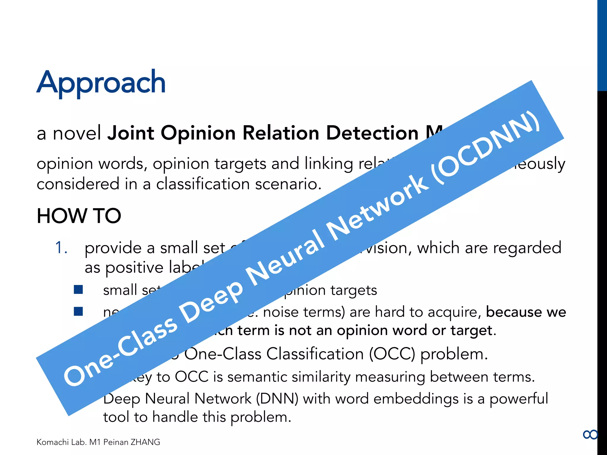 Approach 
a novel Joint Opinion Relation Detection Method 
opinion words, opinion targets and linking relations are simultaneously 
considered in a classification scenario. 
HOW TO 
1. provide a small set of seeds for supervision, which are regarded 
as positive labeled examples. 
n small set: opinion words, opinion targets 
n negative examples (i.e. noise terms) are hard to acquire, because we 
do not know which term is not an opinion word or target. 
2. This leads to One-Class Classification (OCC) problem. 
n the key to OCC is semantic similarity measuring between terms. 
n Deep Neural Network (DNN) with word embeddings is a powerful 
tool to handle this problem. 
Komachi Lab. M1 Peinan ZHANG 
8 
 