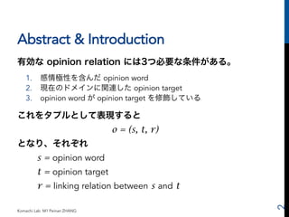 Abstract & Introduction 
有効な opinion relation には3つ必要な条件がある。 
1. 感情極性を含んだ opinion word 
2. 現在のドメインに関連した opinion target 
3. ...