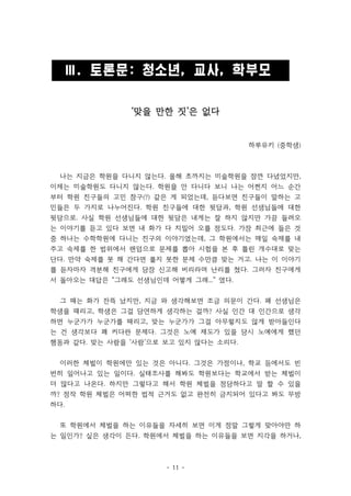 Ⅲ. 토론문: 청소년, 교사, 학부모 
‘맞을 만한 짓’은 없다 
- 11 - 
하루유키 (중학생) 
나는 지금은 학원을 다니지 않는다. 올해 초까지는 미술학원을 잠깐 다녔었지만, 
이제는 미술학원도 다니지 않는다. 학원을 안 다니다 보니 나는 어쩐지 어느 순간 
부터 학원 친구들의 고민 창구(?) 같은 게 되었는데, 듣다보면 친구들이 말하는 고 
민들은 두 가지로 나누어진다. 학원 친구들에 대한 뒷담과, 학원 선생님들에 대한 
뒷담으로. 사실 학원 선생님들에 대한 뒷담은 내게는 잘 하지 않지만 가끔 들려오 
는 이야기를 듣고 있다 보면 내 화가 다 치밀어 오를 정도다. 가장 최근에 들은 것 
중 하나는 수학학원에 다니는 친구의 이야기였는데, 그 학원에서는 매일 숙제를 내 
주고 숙제를 한 범위에서 랜덤으로 문제를 뽑아 시험을 본 후 틀린 개수대로 맞는 
단다. 만약 숙제를 못 해 간다면 풀지 못한 문제 수만큼 맞는 거고. 나는 이 이야기 
를 듣자마자 격분해 친구에게 당장 신고해 버리라며 난리를 쳤다. 그러자 친구에게 
서 돌아오는 대답은 “그래도 선생님인데 어떻게 그래...” 였다. 
그 때는 화가 잔뜩 났지만, 지금 와 생각해보면 조금 의문이 간다. 왜 선생님은 
학생을 때리고, 학생은 그걸 당연하게 생각하는 걸까? 사실 인간 대 인간으로 생각 
하면 누군가가 누군가를 때리고, 맞는 누군가가 그걸 아무렇지도 않게 받아들인다 
는 건 생각보다 꽤 커다란 문제다. 그것은 노예 제도가 있을 당시 노예에게 했던 
행동과 같다. 맞는 사람을 ‘사람’으로 보고 있지 않다는 소리다. 
이러한 체벌이 학원에만 있는 것은 아니다. 그것은 가정이나, 학교 등에서도 빈 
번히 일어나고 있는 일이다. 실태조사를 해봐도 학원보다는 학교에서 받는 체벌이 
더 많다고 나온다. 하지만 그렇다고 해서 학원 체벌을 정당하다고 말 할 수 있을 
까? 정작 학원 체벌은 어떠한 법적 근거도 없고 완전히 금지되어 있다고 봐도 무방 
하다. 
또 학원에서 체벌을 하는 이유들을 자세히 보면 이게 정말 그렇게 맞아야만 하 
는 일인가? 싶은 생각이 든다. 학원에서 체벌을 하는 이유들을 보면 지각을 하거나, 
 