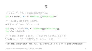 罠
// オブジェクトのフィールド値に関数が存在できる
var a = {name: "a", f: function(){return this}};
// this は a 自身を指す。計画通り。
a.f() // => {name: "a", f: ...}
var bObj = {name: "b", f: function(){return this}},
var bFun = bObj.f;
// !! this は bObj を指さない !! bFun から見た this を指す !!
bFun() // => グローバルオブジェクト (window など)
8
"以降「関数」は単独で存在する関数、「メソッド」はオブジェクトのコンテキストに生成された関数を指す
YOSHIKAWA)Ryota)(2015/1/22|2015/2/11))第一回/第二回)Topotal)輪読会 19
 
