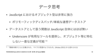 データ思考
• JavaScript+におけるオブジェクト型は非常に強力
• ポリモーフィックディスパッチ/単純な連想データストア
• データストアとして扱う関数は+JavaScript+自体にはほぼ無い
• Underscore+が有用なツールを提供し、オブジェクト等に特化
しない一意な定義が可能+11
11
"「情報の断片ごとに定義された、マイクロ言語のようなもの」(Hickey"2011)"から逃れられる
YOSHIKAWA)Ryota)(2015/1/22|2015/2/11))第一回/第二回)Topotal)輪読会 34
 