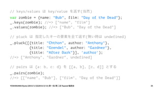 // keys/values は key/value を返す(当然)
var zombie = {name: "Bub", film: "Day of the Dead"};
_.keys(zombie); //=> ["name", "film"]
_.values(zombie); //=> ["Bub", "Day of the Dead"]
// pluck は 指定したキーの要素を全て返す(無い時は undefined)
_.pluck([{title: "Chthon", author: "Anthony"},
{title: "Grendel", author: "Gardner"},
{title: "After Dark"}], 'author');
//=> ["Anthony", "Gardner", undefined]
// pairs は {a: b, c: d} を [[a, b], [c, d]] とする
_.pairs(zombie);
//=> [["name", "Bub"], ["film", "Day of the Dead"]]
YOSHIKAWA)Ryota)(2015/1/22|2015/2/11))第一回/第二回)Topotal)輪読会 35
 