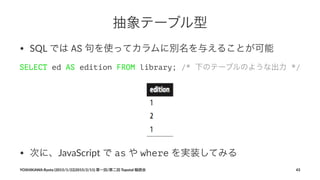 抽象テーブル型
• SQL%では%AS%句を使ってカラムに別名を与えることが可能
SELECT ed AS edition FROM library; /* 下のテーブルのような出力 */
• 次に、JavaScript+で+as+や+where+を実装してみる
YOSHIKAWA)Ryota)(2015/1/22|2015/2/11))第一回/第二回)Topotal)輪読会 43
 