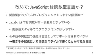 改めて:"JavaScript"は関数型言語か？
• 関数型(パラダイムのプログラミングをしやすい)言語か？
• JavaScript-では関数が第一級要素となっている
• 関数型スタイルでのプログラミングはしやすい
• その他の関数型の機能は言語としてサポートはされていない
→書き手の配慮により関数型スタイルで書くことが可能な言語-
4
""変数再代入をしない""とか""関数は必ず値を返し、副作用がないようにする""とか。
YOSHIKAWA)Ryota)(2015/1/22|2015/2/11))第一回/第二回)Topotal)輪読会 8
 