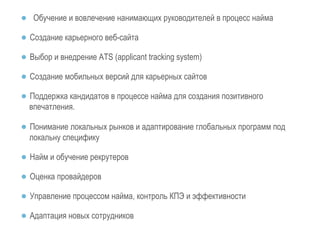 ● Обучение и вовлечение нанимающих руководителей в процесс найма 
● Создание карьерного веб-сайта 
● Выбор и внедрение ATS (applicant tracking system) 
● Создание мобильных версий для карьерных сайтов 
● Поддержка кандидатов в процессе найма для создания позитивного 
впечатления. 
● Понимание локальных рынков и адаптирование глобальных программ под 
локальну специфику 
● Найм и обучение рекрутеров 
● Оценка провайдеров 
● Управление процессом найма, контроль КПЭ и эффективности 
● Адаптация новых сотрудников 
 
