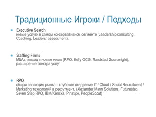 Традиционные Игроки / Подходы 
● Executive Search 
новые услуги в самом консервативном сегменте (Leadership consulting, 
Coaching, Leaders’ assessment). 
● Staffing Firms 
M&As, выход в новые ниши (RPO: Kelly OCG, Randstad Sourceright), 
расширение спектра услуг 
● RPO 
общая эволюция рынка – глубокое внедрение IT / Cloud / Social Recruitment / 
Marketing технологий в рекрутмент. (Alexander Mann Solutions, Futurestep, 
Seven Step RPO, IBM/Kenexa, Pinstipe, PeopleScout) 
 
