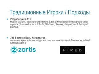 Традиционные Игроки / Подходы 
● Разработчики ATS 
модернизация, совершенствование, SaaS и множество новых решений и 
игроков (SuccessFactors, Jobvite, SilkRoad, Kenexa, PeopleFluent, Tribepad 
Bullhorn) 
● Job Boards и Базы Кандидатов 
смена лидеров и бизнес-моделей, поиск новых решений (Monster -> Indeed, 
Careerbuilder, ) 
 