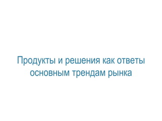 Продукты и решения как ответы 
основным трендам рынка 
 