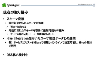 21 
現在の取り組み 
•スキーマ変換 
•設計に失敗したスキーマの処理 
•Wide-tableなど 
•用途に応じたスキーマを容易に追加可能な枠組み 
•サービス毎のレポート → 指標毎のレポート 
•Hive Integrationを用いたユーザ管理データとの連携 
•例) サービスのリストをHBaseで管理しオンラインで設定可能し、Hiveの集計 で利用 
•OSS化も検討中 
株式会社サイバーエージェント  