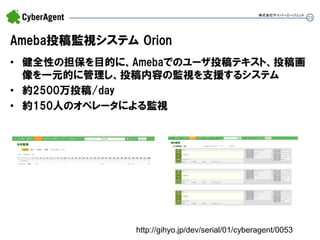 23 
Ameba投稿監視システム Orion 
•健全性の担保を目的に、Amebaでのユーザ投稿テキスト、投稿画 像を一元的に管理し、投稿内容の監視を支援するシステム 
•約2500万投稿/day 
•約150人のオペレータによる監視 
株式会社サイバーエージェント 
http://gihyo.jp/dev/serial/01/cyberagent/0053  