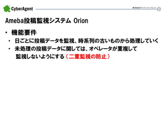 24 
Ameba投稿監視システム Orion 
•機能要件 
•日ごとに投稿データを監視、時系列の古いものから処理していく 
•未処理の投稿データに関しては、オペレータが重複して 監視しないようにする （二重監視の防止） 
株式会社サイバーエージェント  