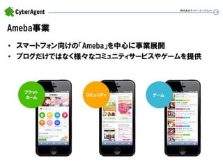 4 
Ameba事業 
•スマートフォン向けの「Ameba」を中心に事業展開 
•ブログだけではなく様々なコミュニティサービスやゲームを提供 
株式会社サイバーエージェント  