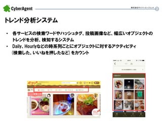 42 
•各サービスの検索ワードやハッシュタグ、投稿画像など、幅広いオブジェクトの トレンドを分析、検知するシステム 
•Daily、Hourlyなどの時系列ごとにオブジェクトに対するアクティビティ (検索した、いいねを押したなど)をカウント 
トレンド分析システム 
株式会社サイバーエージェント  