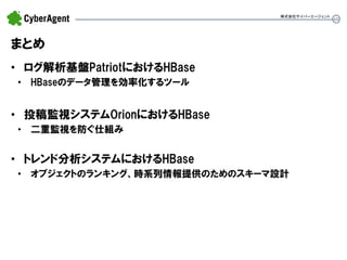 60 
まとめ 
•ログ解析基盤PatriotにおけるHBase 
•HBaseのデータ管理を効率化するツール 
•投稿監視システムOrionにおけるHBase 
•二重監視を防ぐ仕組み 
•トレンド分析システムにおけるHBase 
•オブジェクトのランキング、時系列情報提供のためのスキーマ設計 
株式会社サイバーエージェント  