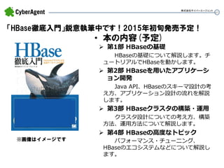61 
「HBase徹底入門」鋭意執筆中です！2015年初旬発売予定！ 
•本の内容(予定) 
第1部 HBaseの基礎 HBaseの基礎について解説します。チ ュートリアルでHBaseを動かします。 
第2部 HBaseを用いたアプリケーシ ョン開発 Java API、HBaseのスキーマ設計の考 え方、アプリケーション設計の流れを解説 します。 
第3部 HBaseクラスタの構築・運用 クラスタ設計についての考え方、構築 方法、運用方法について解説します。 
第4部 HBaseの高度なトピック パフォーマンス・チューニング、 HBaseのエコシステムなどについて解説し ます。 
※画像はイメージです 
株式会社サイバーエージェント  